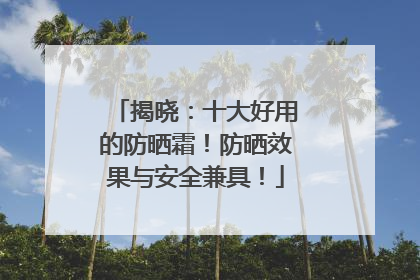 揭晓：十大好用的防晒霜！防晒效果与安全兼具！