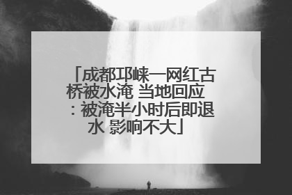 成都邛崃一网红古桥被水淹 当地回应：被淹半小时后即退水 影响不大