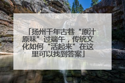 扬州千年古巷“原汁原味”过端午，传统文化如何“活起来”在这里可以找到答案