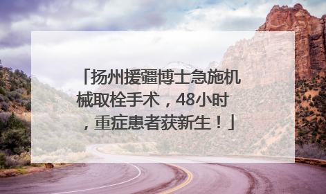 扬州援疆博士急施机械取栓手术，48小时，重症患者获新生！