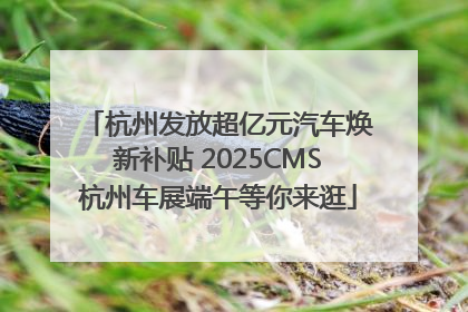 杭州发放超亿元汽车焕新补贴 2025CMS杭州车展端午等你来逛
