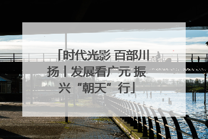 时代光影 百部川扬丨发展看广元 振兴“朝天”行