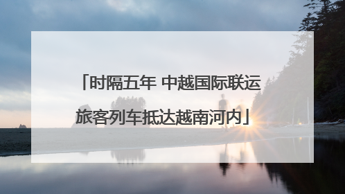 时隔五年 中越国际联运旅客列车抵达越南河内