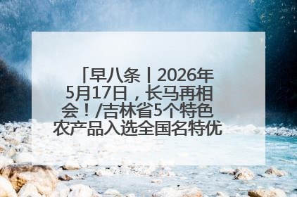 早八条丨2026年5月17日，长马再相会！/吉林省5个特色农产品入选全国名特优新农产品名录