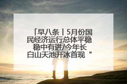 早八条丨5月份国民经济运行总体平稳 稳中有进/今年长白山天池开冰首现“文武双全”奇观