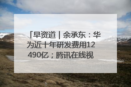 早资道｜余承东：华为近十年研发费用12490亿；腾讯在线视频重大组织调整
