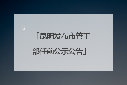 昆明发布市管干部任前公示公告