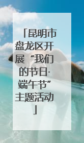 昆明市盘龙区开展“我们的节日·端午节”主题活动