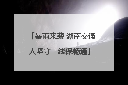 暴雨来袭 湖南交通人坚守一线保畅通