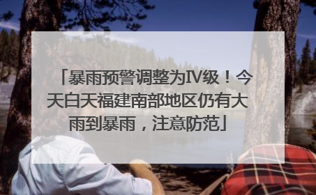 暴雨预警调整为Ⅳ级！今天白天福建南部地区仍有大雨到暴雨，注意防范