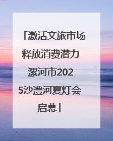 激活文旅市场 释放消费潜力 漯河市2025沙澧河夏灯会启幕