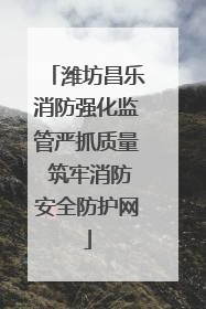 潍坊昌乐消防强化监管严抓质量 筑牢消防安全防护网