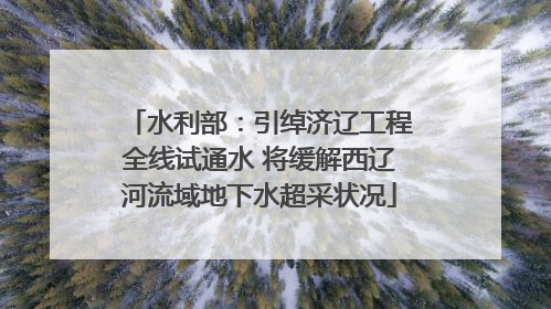水利部：引绰济辽工程全线试通水 将缓解西辽河流域地下水超采状况