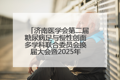 济南医学会第二届糖尿病足与慢性创面多学科联合委员会换届大会暨2025年学术年会成功举行