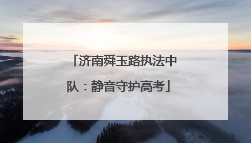 济南舜玉路执法中队：静音守护高考