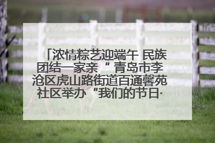 浓情粽艺迎端午 民族团结一家亲“ 青岛市李沧区虎山路街道百通馨苑社区举办“我们的节日·端午“主题活动