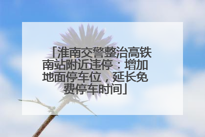 淮南交警整治高铁南站附近违停：增加地面停车位，延长免费停车时间