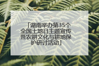 湖南举办第35个全国土地日主题宣传暨农耕文化与耕地保护研讨活动