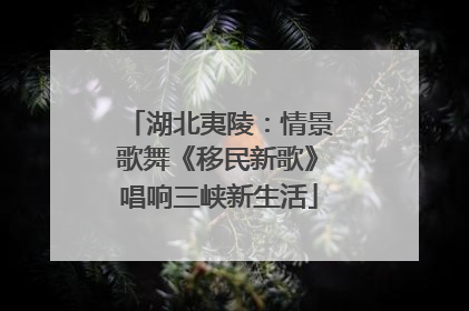 湖北夷陵：情景歌舞《移民新歌》唱响三峡新生活