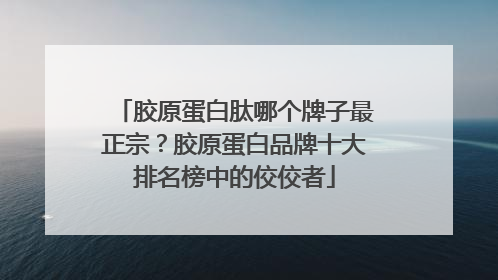 胶原蛋白肽哪个牌子最正宗？胶原蛋白品牌十大排名榜中的佼佼者