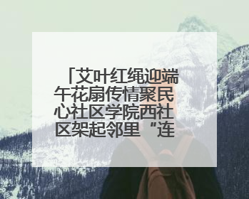 艾叶红绳迎端午花扇传情聚民心社区学院西社区架起邻里“连心桥”