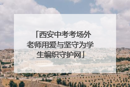 西安中考考场外 老师用爱与坚守为学生编织守护网