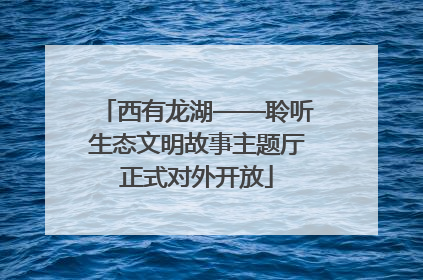 西有龙湖——聆听生态文明故事主题厅正式对外开放