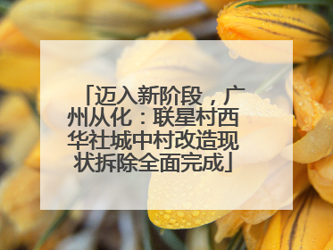 迈入新阶段，广州从化：联星村西华社城中村改造现状拆除全面完成