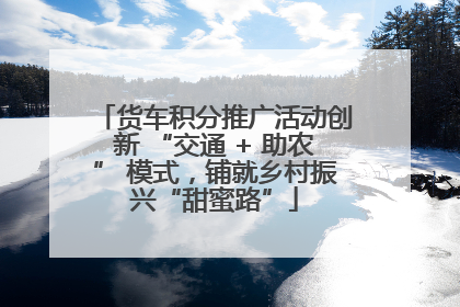 货车积分推广活动创新 “交通 + 助农” 模式，铺就乡村振兴“甜蜜路”
