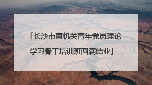 长沙市直机关青年党员理论学习骨干培训班圆满结业