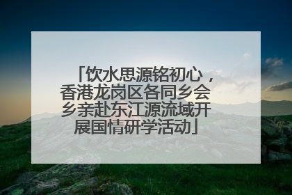饮水思源铭初心，香港龙岗区各同乡会乡亲赴东江源流域开展国情研学活动