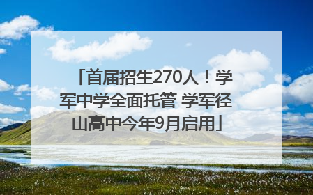 首届招生270人！学军中学全面托管 学军径山高中今年9月启用