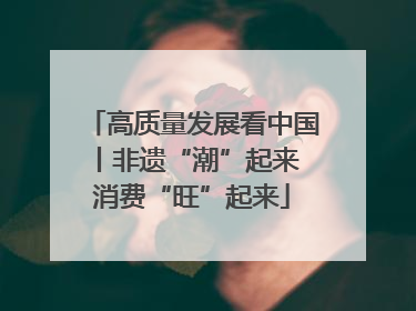 高质量发展看中国丨非遗“潮”起来 消费“旺”起来
