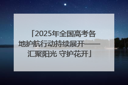 2025年全国高考各地护航行动持续展开——汇聚阳光 守护花开