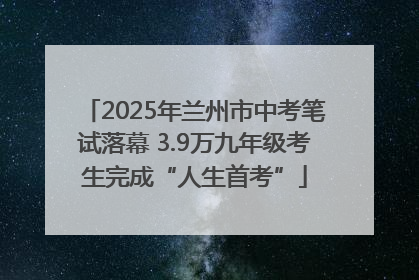 2025年兰州市中考笔试落幕 3.9万九年级考生完成“人生首考”
