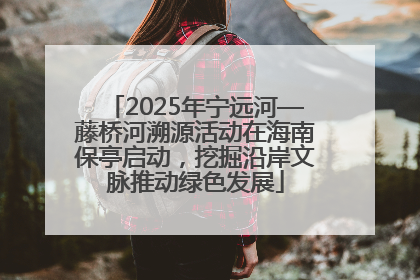 2025年宁远河—藤桥河溯源活动在海南保亭启动，挖掘沿岸文脉推动绿色发展