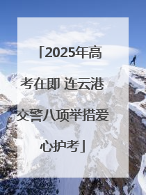 2025年高考在即 连云港交警八项举措爱心护考