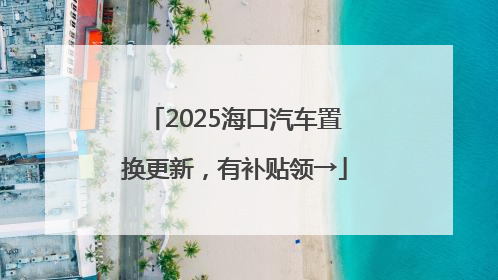 2025海口汽车置换更新，有补贴领→