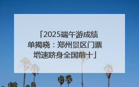 2025端午游成绩单揭晓：郑州景区门票增速跻身全国前十