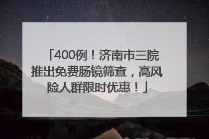 400例！济南市三院推出免费肠镜筛查，高风险人群限时优惠！